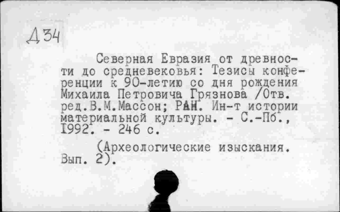 ﻿ДЫ
Северная Евразия от древности до средневековья: Тезисы конференции к 90-летию со дня рождения Михаила Петровича Грязнова /Отв. ред.В.М.Массон; РАН. Ин-т истории материальной культуры. - С.-Пб.» 1992. - 246 с.
(Археологические изыскания. Выл. 2).